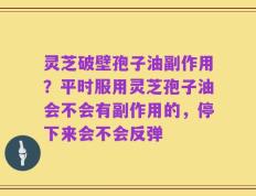 灵芝破壁孢子油副作用？平时服用灵芝孢子油会不会有副作用的，停下来会不会反弹