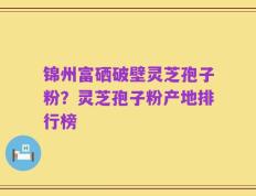 锦州富硒破壁灵芝孢子粉？灵芝孢子粉产地排行榜