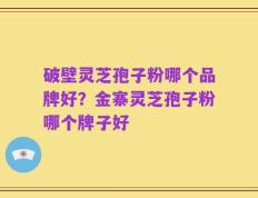 破壁灵芝孢子粉哪个品牌好？金寨灵芝孢子粉哪个牌子好