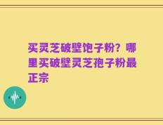 买灵芝破壁饱子粉？哪里买破壁灵芝孢子粉最正宗