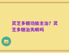 灵芝多糖功能主治？灵芝多糖治失眠吗