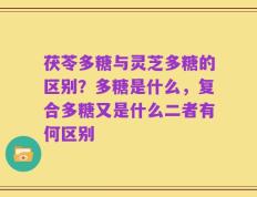 茯苓多糖与灵芝多糖的区别？多糖是什么，复合多糖又是什么二者有何区别