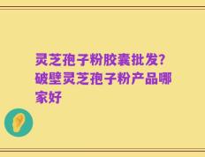 灵芝孢子粉胶囊批发？破壁灵芝孢子粉产品哪家好