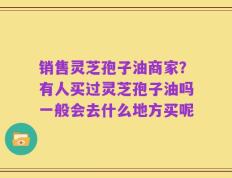 销售灵芝孢子油商家？有人买过灵芝孢子油吗一般会去什么地方买呢