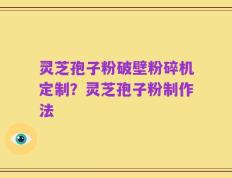 灵芝孢子粉破壁粉碎机定制？灵芝孢子粉制作法