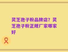 灵芝孢子粉品牌店？灵芝孢子粉正规厂家哪家好