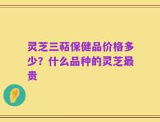 灵芝三萜保健品价格多少？什么品种的灵芝最贵