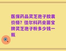 医保药品灵芝孢子胶囊价格？佳尔科药业菌宝牌灵芝孢子粉多少钱一瓶