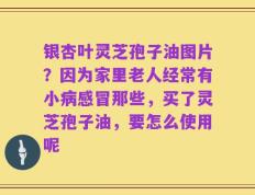 银杏叶灵芝孢子油图片？因为家里老人经常有小病感冒那些，买了灵芝孢子油，要怎么使用呢