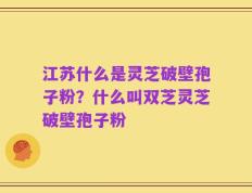 江苏什么是灵芝破壁孢子粉？什么叫双芝灵芝破壁孢子粉