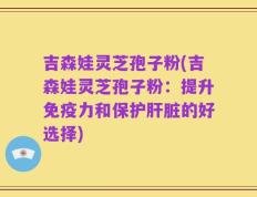 吉森娃灵芝孢子粉(吉森娃灵芝孢子粉：提升免疫力和保护肝脏的好选择)
