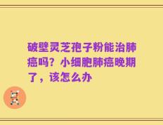 破壁灵芝孢子粉能治肺癌吗？小细胞肺癌晚期了，该怎么办