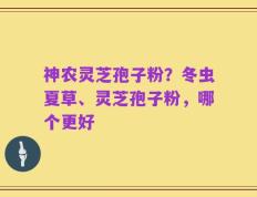 神农灵芝孢子粉？冬虫夏草、灵芝孢子粉，哪个更好