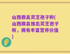 山西鼎昌灵芝孢子粉(山西鼎昌推出灵芝孢子粉，拥有丰富营养价值)