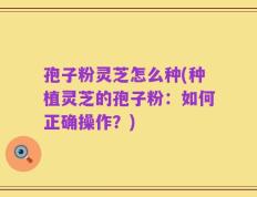 孢子粉灵芝怎么种(种植灵芝的孢子粉：如何正确操作？)