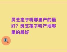 灵芝孢子粉那里产的最好？灵芝孢子粉产地哪里的最好