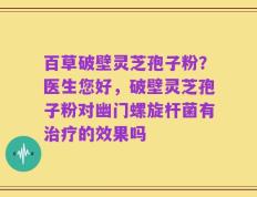 百草破壁灵芝孢子粉？医生您好，破壁灵芝孢子粉对幽门螺旋杆菌有治疗的效果吗