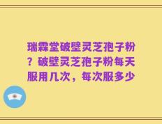 瑞霖堂破壁灵芝孢子粉？破壁灵芝孢子粉每天服用几次，每次服多少