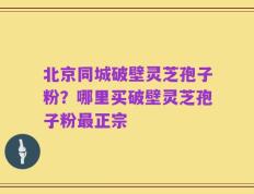 北京同城破壁灵芝孢子粉？哪里买破壁灵芝孢子粉最正宗