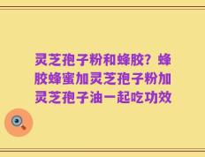 灵芝孢子粉和蜂胶？蜂胶蜂蜜加灵芝孢子粉加灵芝孢子油一起吃功效