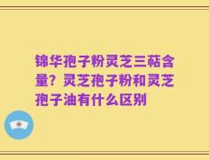 锦华孢子粉灵芝三萜含量？灵芝孢子粉和灵芝孢子油有什么区别