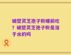 破壁灵芝孢子粉睡前吃？破壁灵芝孢子粉是溶于水的吗