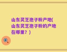 山东灵芝孢子粉产地(山东灵芝孢子粉的产地在哪里？)