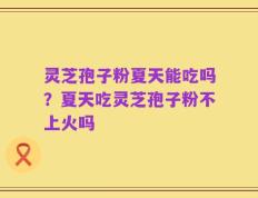灵芝孢子粉夏天能吃吗？夏天吃灵芝孢子粉不上火吗
