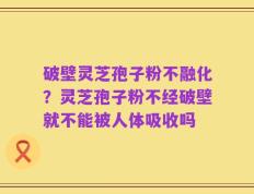 破壁灵芝孢子粉不融化？灵芝孢子粉不经破壁就不能被人体吸收吗