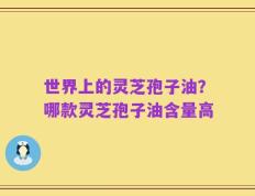 世界上的灵芝孢子油？哪款灵芝孢子油含量高