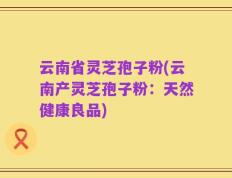 云南省灵芝孢子粉(云南产灵芝孢子粉：天然健康良品)