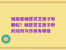 瑞施臣破壁灵芝孢子粉颗粒？破壁灵芝孢子粉的功效与作用有哪些