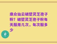 康众仙云破壁灵芝孢子粉？破壁灵芝孢子粉每天服用几次，每次服多少