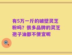 有5万一斤的破壁灵芝粉吗？很多品牌的灵芝孢子油都不便宜呢