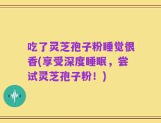 吃了灵芝孢子粉睡觉很香(享受深度睡眠，尝试灵芝孢子粉！)