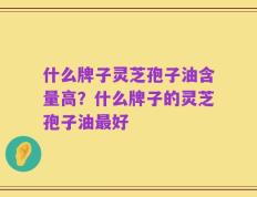 什么牌子灵芝孢子油含量高？什么牌子的灵芝孢子油最好