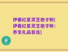 伊春红星灵芝孢子粉(伊春红星灵芝孢子粉：养生礼品首选)