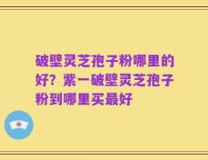 破壁灵芝孢子粉哪里的好？紫一破壁灵芝孢子粉到哪里买最好
