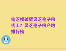 仙芝楼破壁灵芝孢子粉代工？灵芝孢子粉产地排行榜