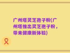 广州塔灵芝孢子粉(广州塔推出灵芝孢子粉，带来健康新体验)
