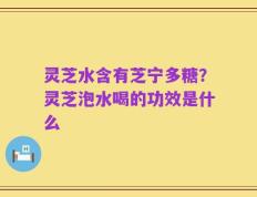 灵芝水含有芝宁多糖？灵芝泡水喝的功效是什么