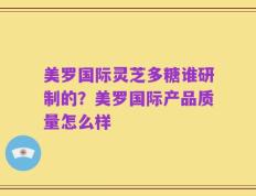 美罗国际灵芝多糖谁研制的？美罗国际产品质量怎么样