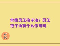常德灵芝孢子油？灵芝孢子油有什么作用呀