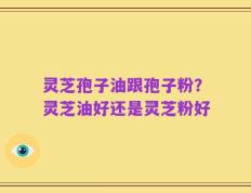 灵芝孢子油跟孢子粉？灵芝油好还是灵芝粉好