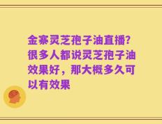 金寨灵芝孢子油直播？很多人都说灵芝孢子油效果好，那大概多久可以有效果
