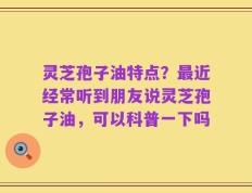 灵芝孢子油特点？最近经常听到朋友说灵芝孢子油，可以科普一下吗