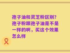 孢子油和灵芝粉区别？孢子粉跟孢子油是不是一样的啊，买这个效果怎么样