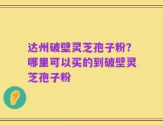达州破壁灵芝孢子粉？哪里可以买的到破壁灵芝孢子粉