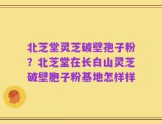 北芝堂灵芝破壁孢子粉？北芝堂在长白山灵芝破壁胞子粉基地怎样样