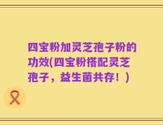 四宝粉加灵芝孢子粉的功效(四宝粉搭配灵芝孢子，益生菌共存！)